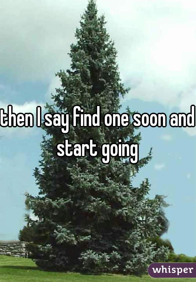 then I say find one soon and start going 