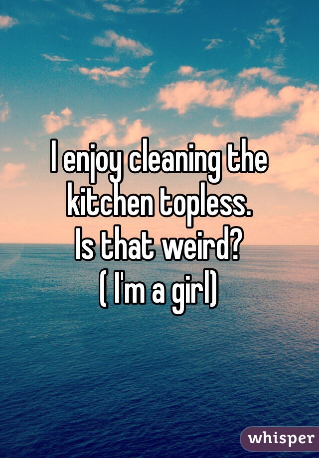 I enjoy cleaning the kitchen topless. 
Is that weird?
( I'm a girl)