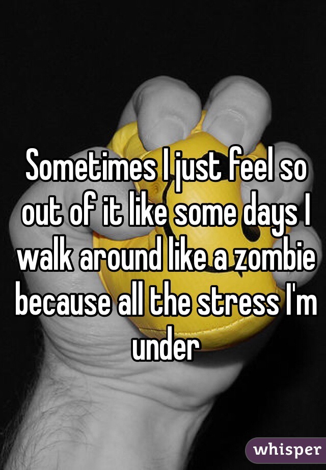 Sometimes I just feel so out of it like some days I walk around like a zombie because all the stress I'm under 