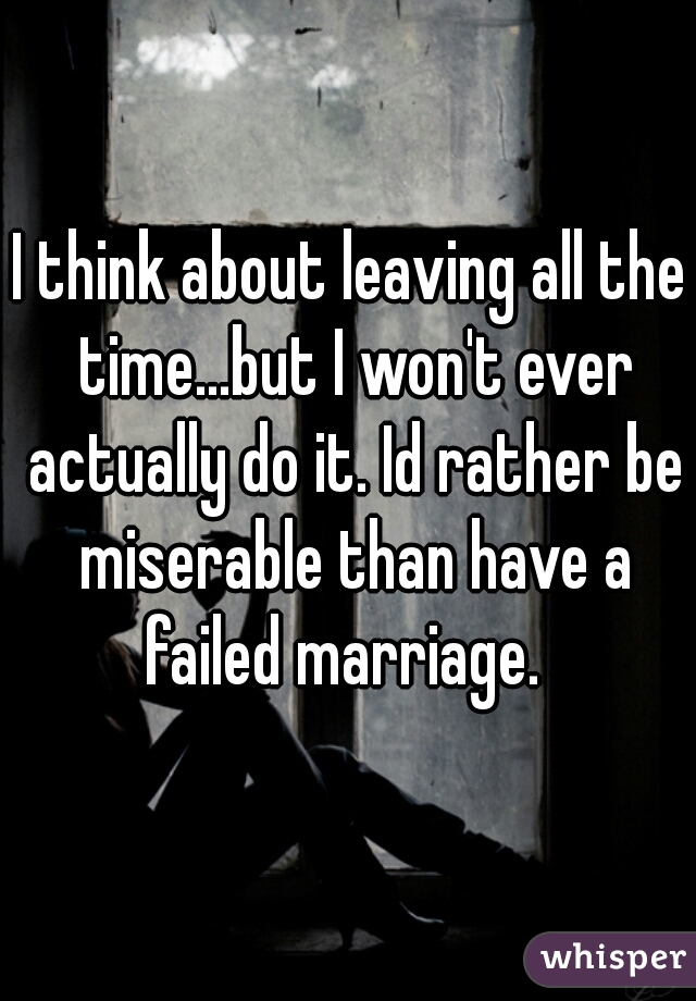 I think about leaving all the time...but I won't ever actually do it. Id rather be miserable than have a failed marriage.  