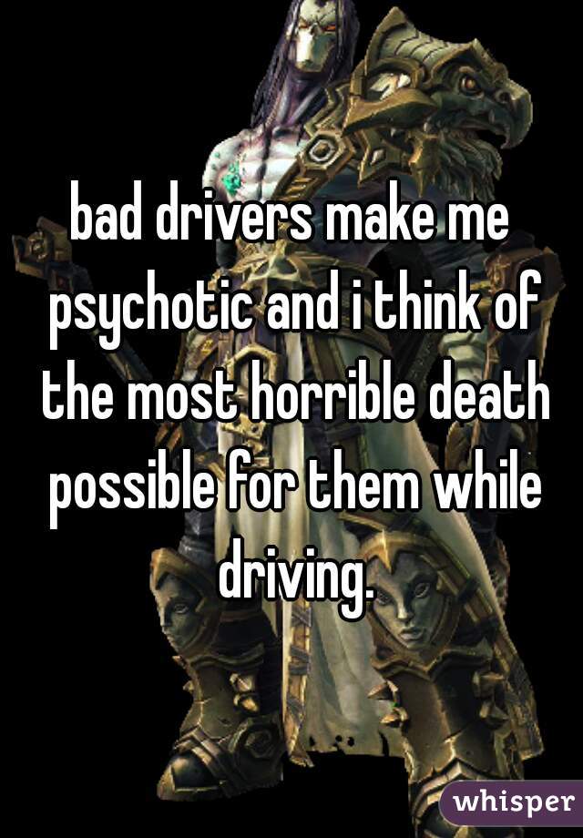 bad drivers make me psychotic and i think of the most horrible death possible for them while driving.