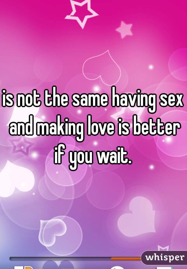 is not the same having sex and making love is better if you wait. 