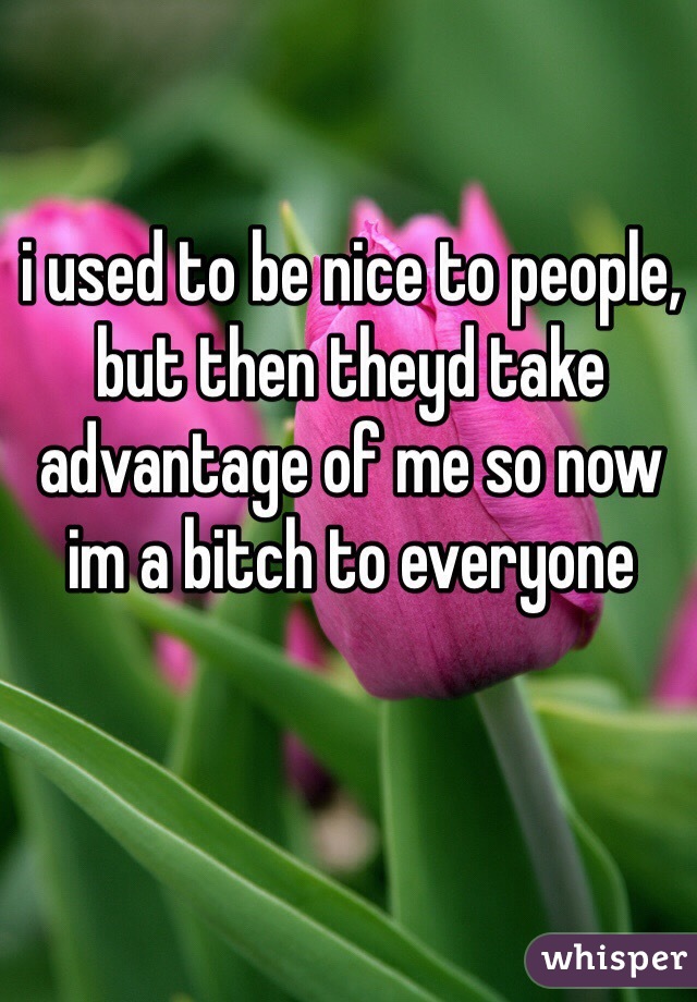 i used to be nice to people, but then theyd take advantage of me so now im a bitch to everyone 
