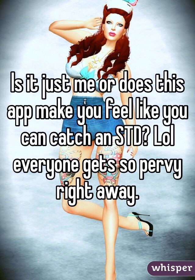 Is it just me or does this app make you feel like you can catch an STD? Lol everyone gets so pervy right away.