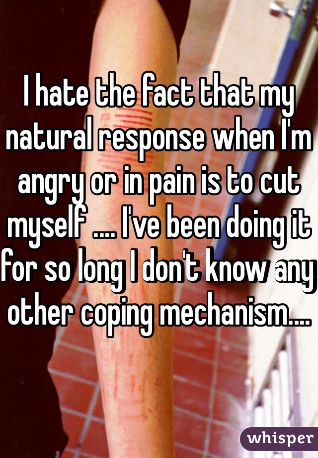 I hate the fact that my natural response when I'm angry or in pain is to cut myself .... I've been doing it for so long I don't know any other coping mechanism....