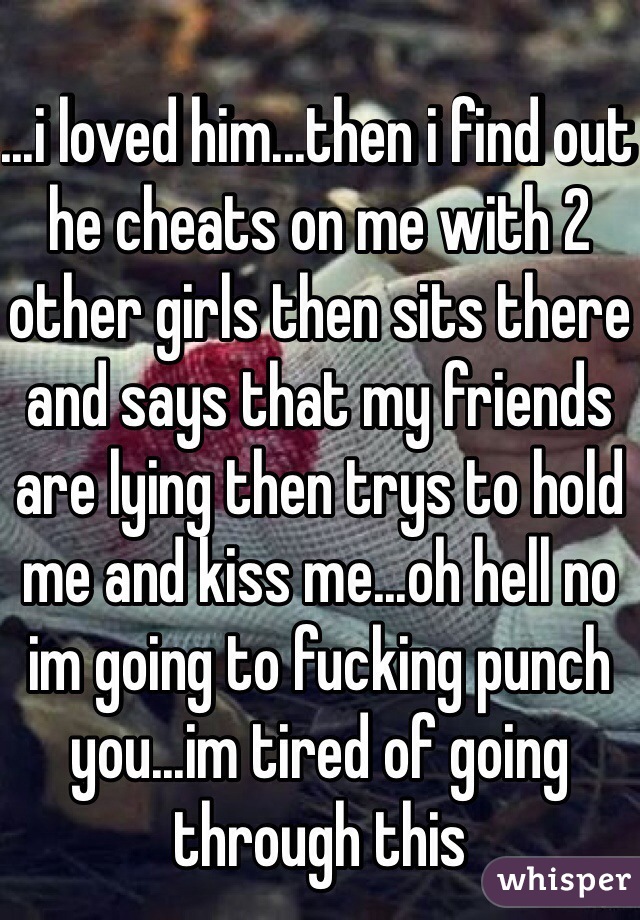 ...i loved him...then i find out he cheats on me with 2 other girls then sits there and says that my friends are lying then trys to hold me and kiss me...oh hell no im going to fucking punch you...im tired of going through this
