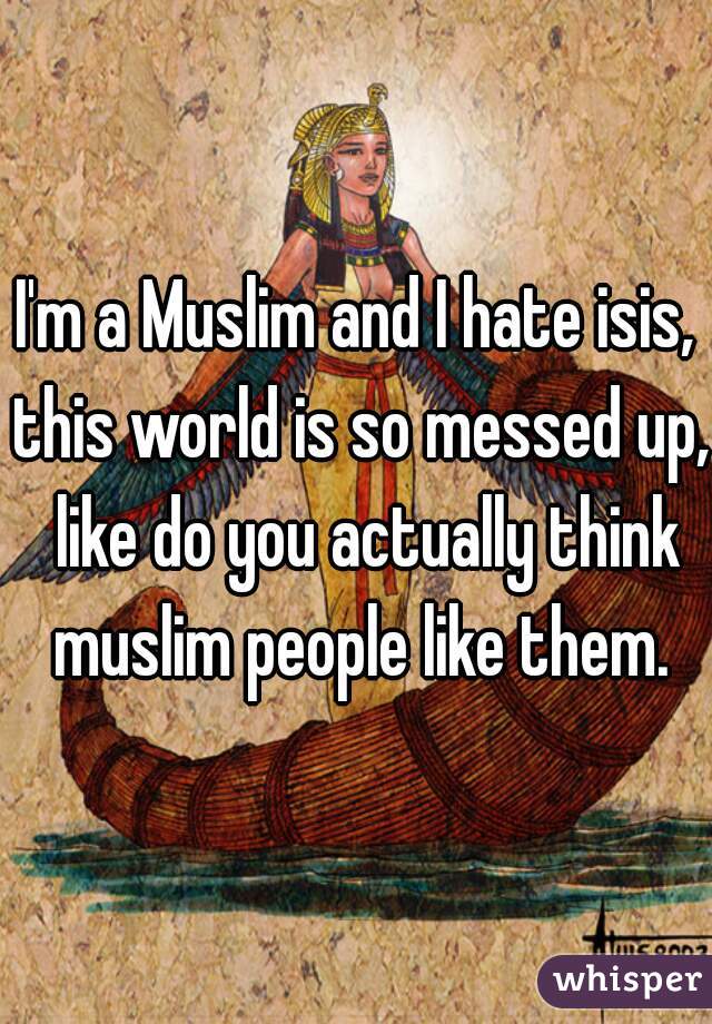 I'm a Muslim and I hate isis, this world is so messed up,  like do you actually think muslim people like them.