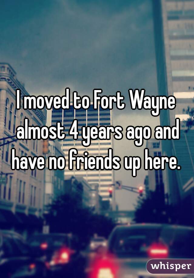 I moved to Fort Wayne almost 4 years ago and have no friends up here. 