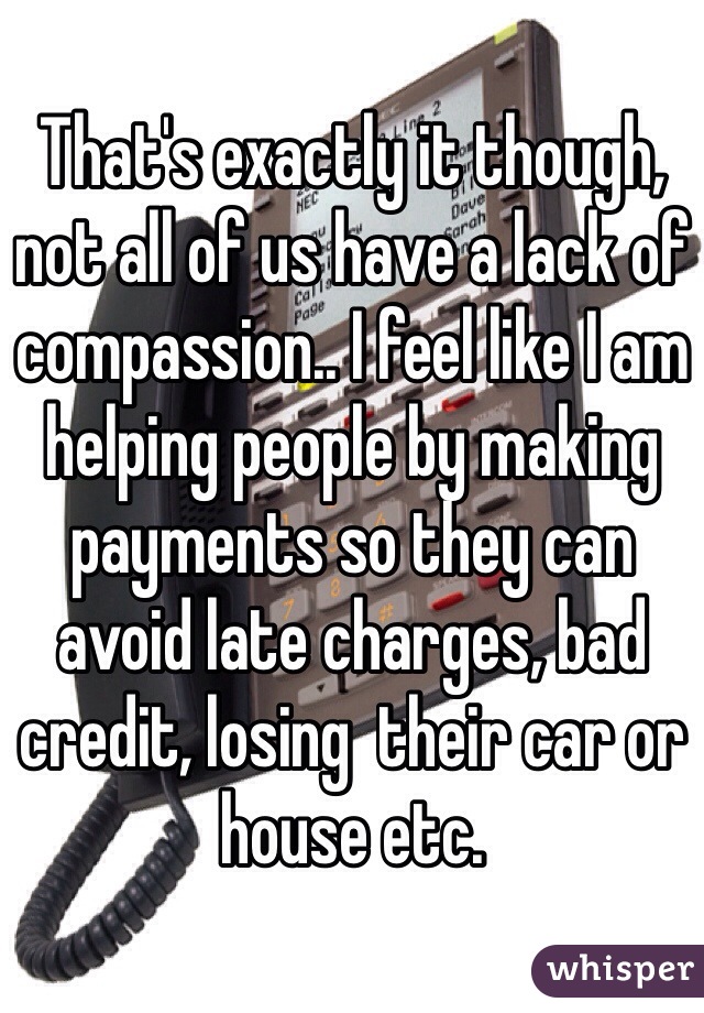 That's exactly it though, not all of us have a lack of compassion.. I feel like I am helping people by making payments so they can avoid late charges, bad credit, losing  their car or house etc. 