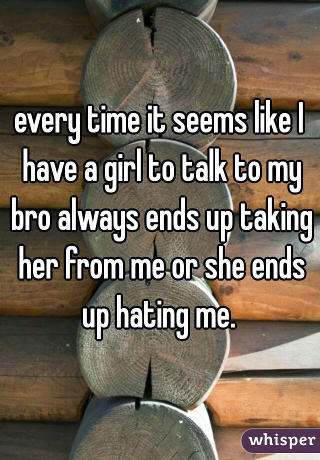 every time it seems like I have a girl to talk to my bro always ends up taking her from me or she ends up hating me. 