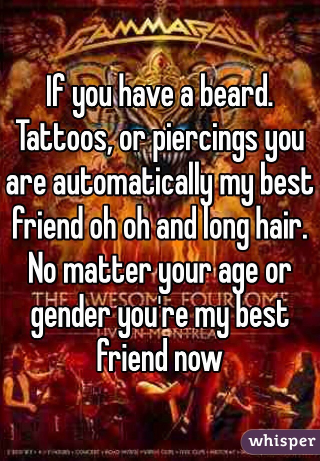 If you have a beard. Tattoos, or piercings you are automatically my best friend oh oh and long hair. No matter your age or gender you're my best friend now 
