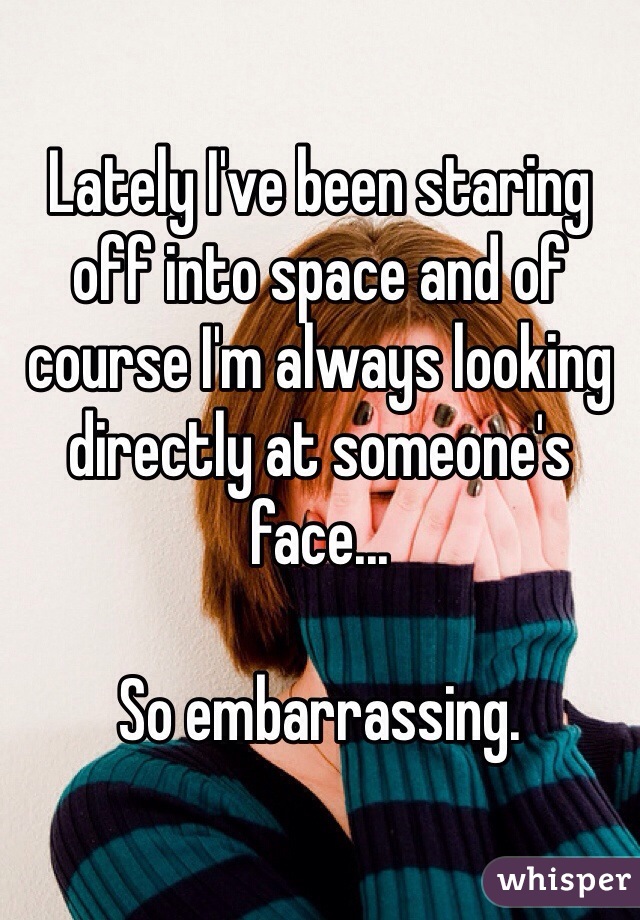 Lately I've been staring off into space and of course I'm always looking directly at someone's face...

So embarrassing.
