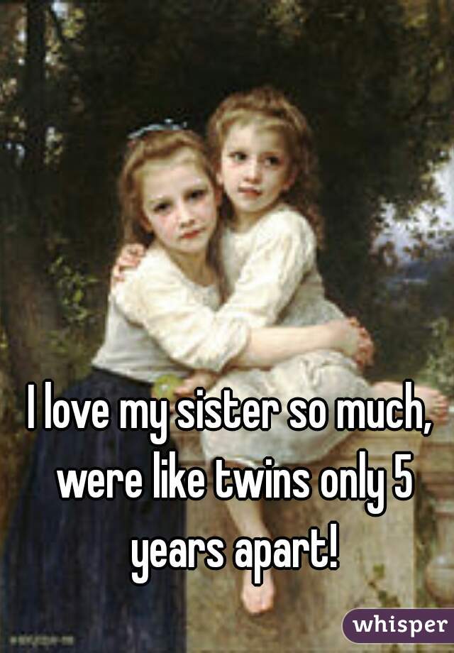 I love my sister so much, were like twins only 5 years apart!