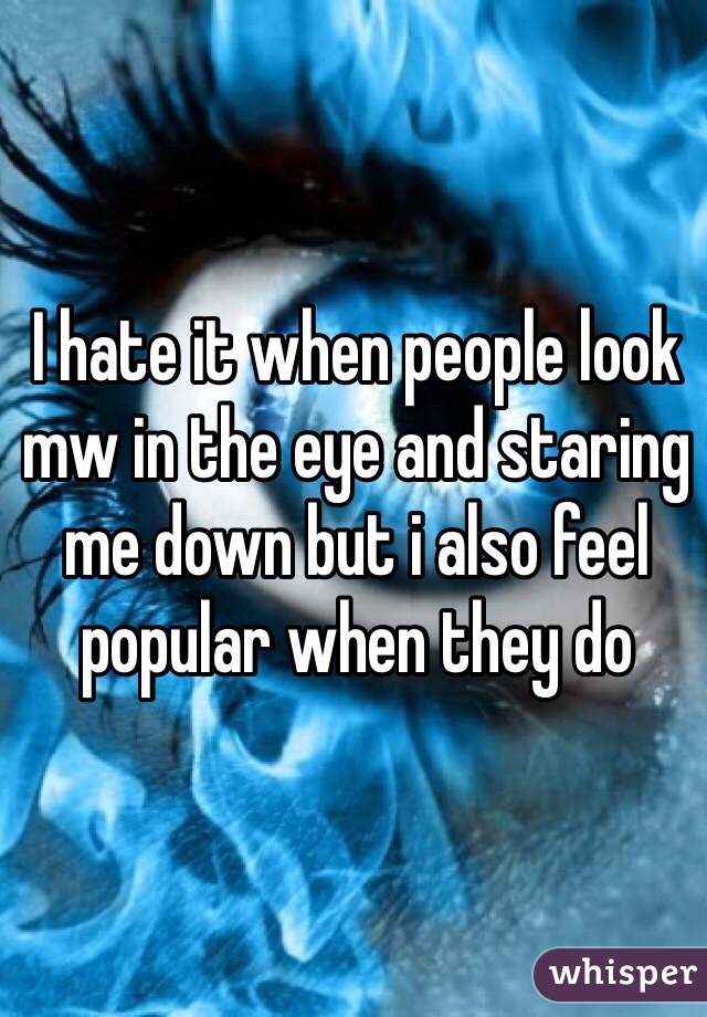 I hate it when people look mw in the eye and staring me down but i also feel popular when they do