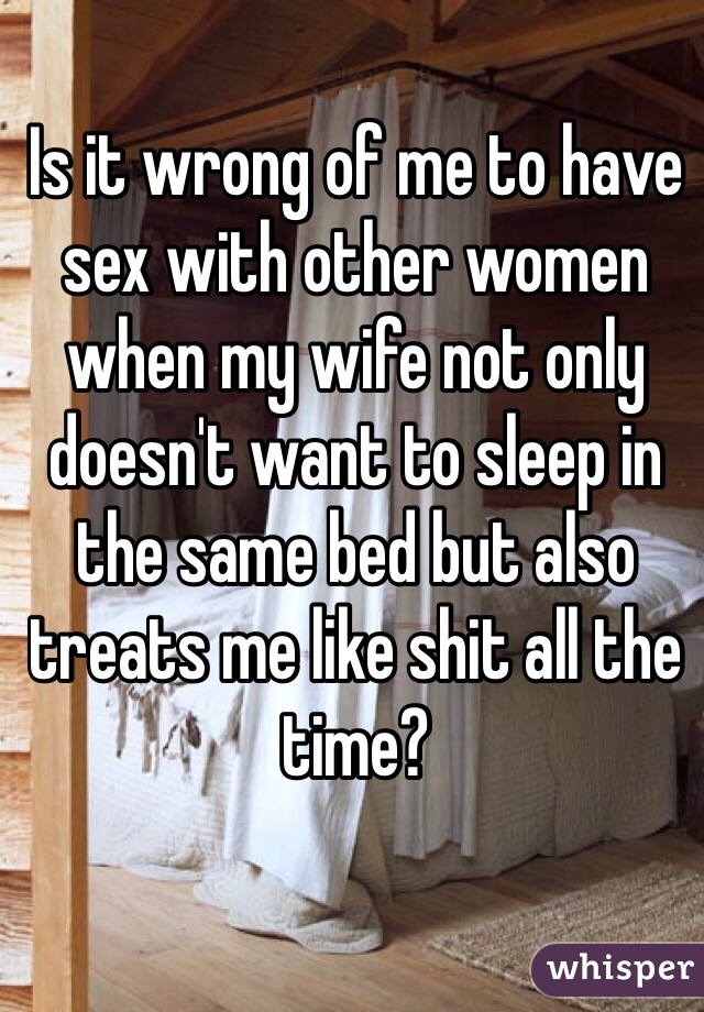Is it wrong of me to have sex with other women when my wife not only doesn't want to sleep in the same bed but also treats me like shit all the time?