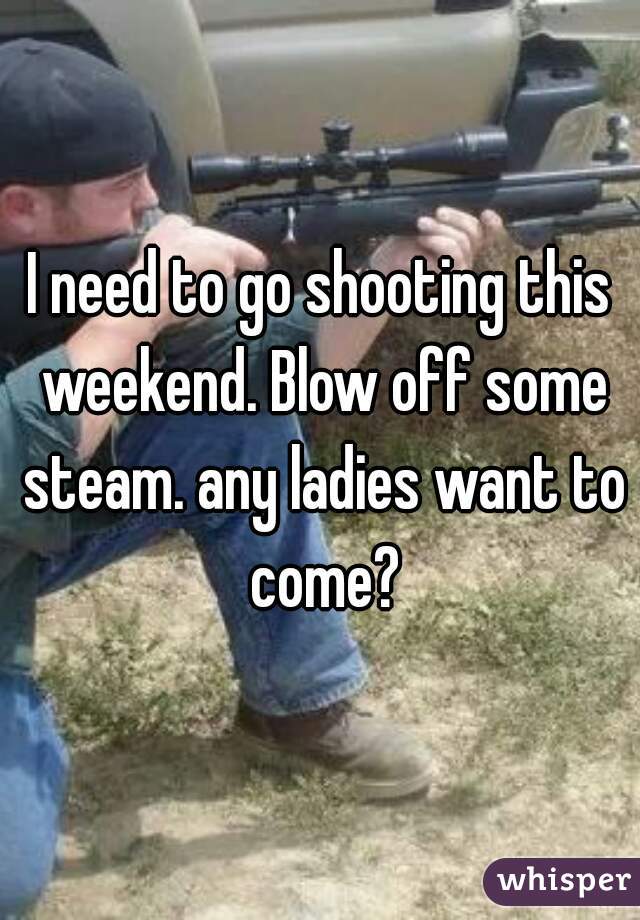 I need to go shooting this weekend. Blow off some steam. any ladies want to come?