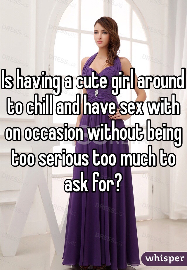 Is having a cute girl around to chill and have sex with on occasion without being too serious too much to ask for?
