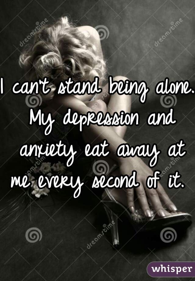 I can't stand being alone. My depression and anxiety eat away at me every second of it.  