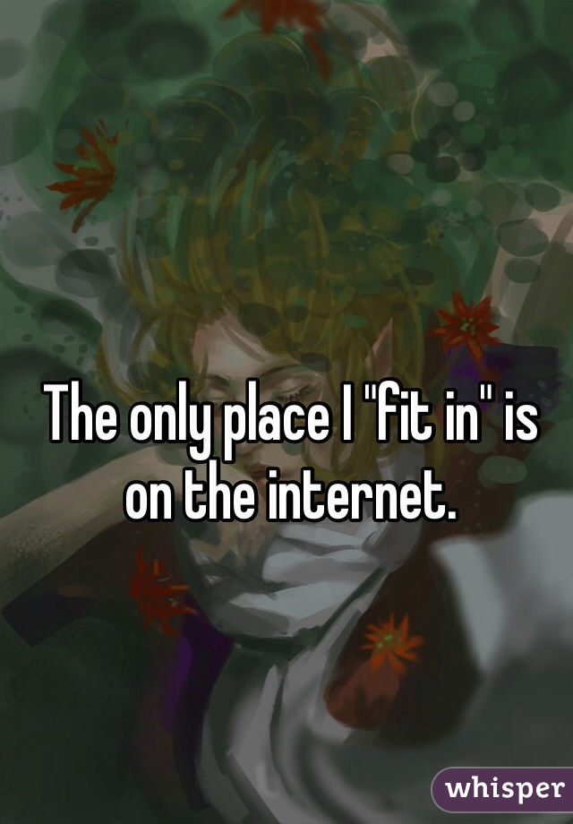 The only place I "fit in" is on the internet.