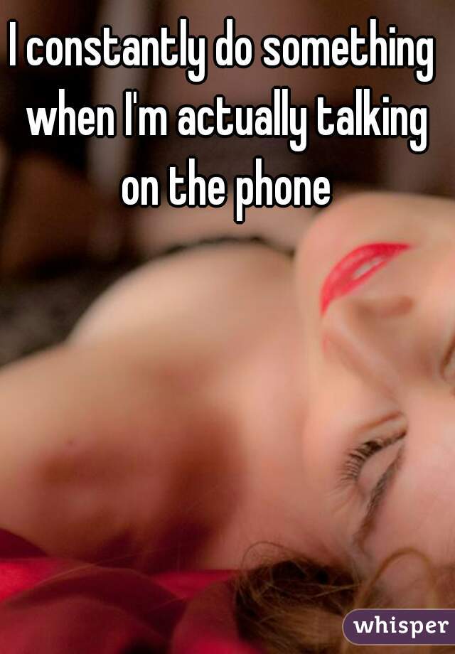 I constantly do something when I'm actually talking on the phone