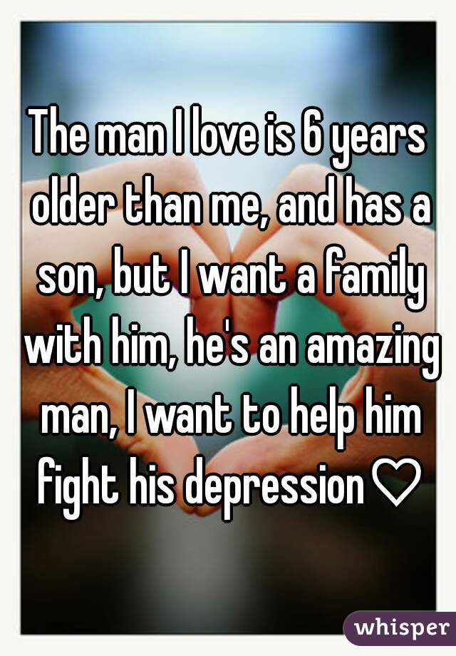 The man I love is 6 years older than me, and has a son, but I want a family with him, he's an amazing man, I want to help him fight his depression♡