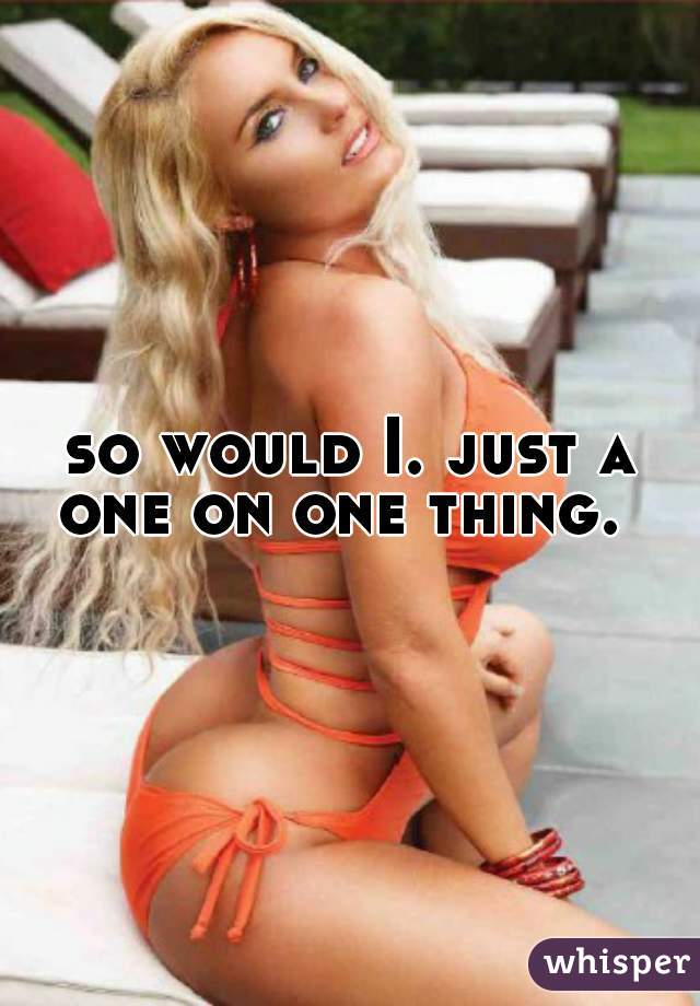 so would I. just a one on one thing.  