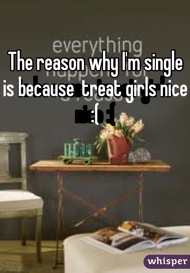 The reason why I'm single is because  treat girls nice :(