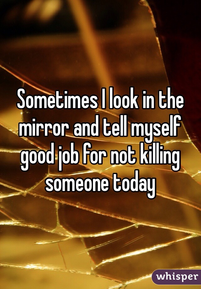 Sometimes I look in the mirror and tell myself good job for not killing someone today 