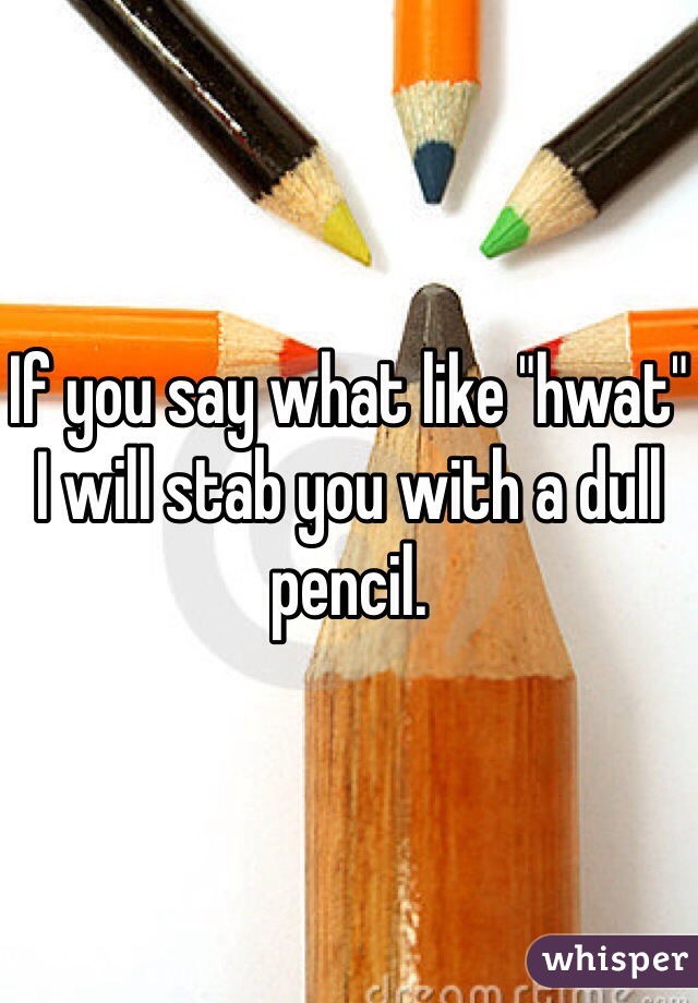 If you say what like "hwat" I will stab you with a dull pencil. 