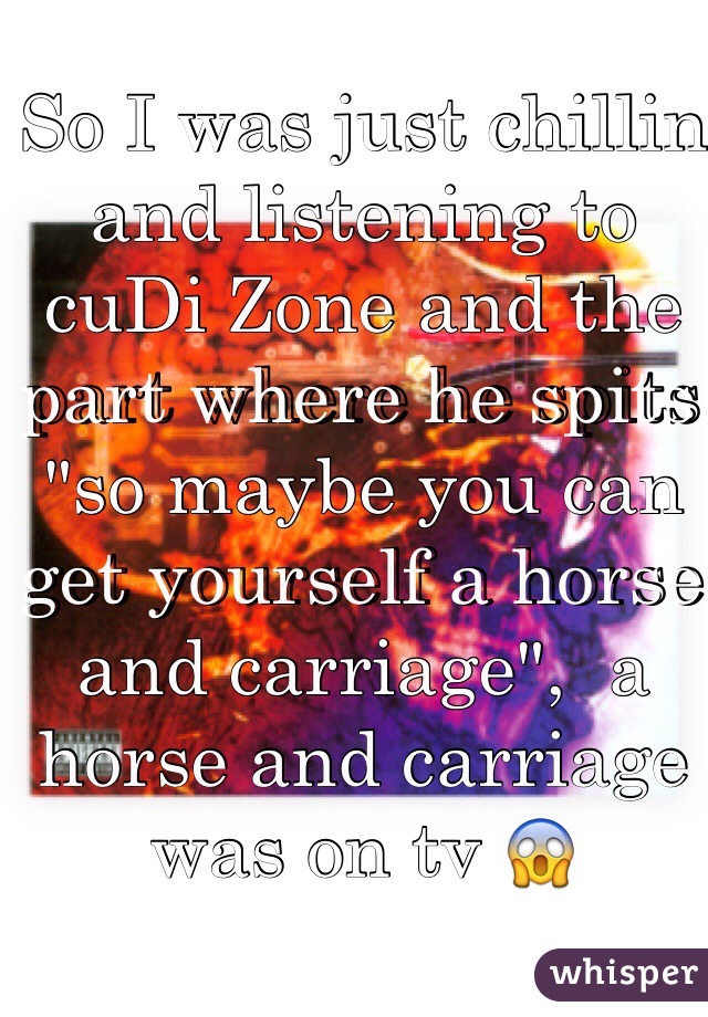 So I was just chillin and listening to cuDi Zone and the part where he spits "so maybe you can get yourself a horse and carriage",  a horse and carriage was on tv 😱