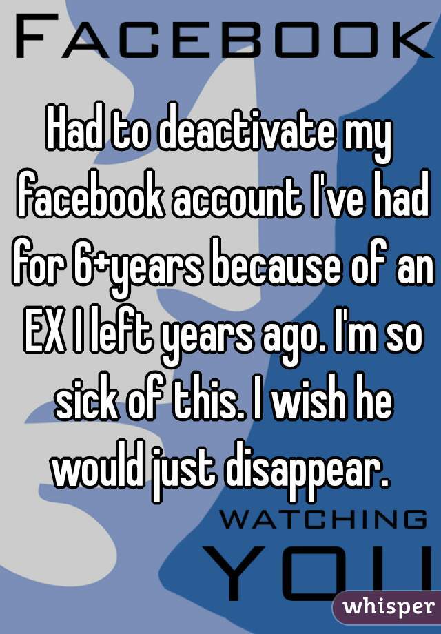 Had to deactivate my facebook account I've had for 6+years because of an EX I left years ago. I'm so sick of this. I wish he would just disappear. 
