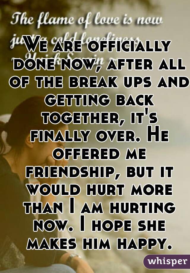 We are officially done now, after all of the break ups and getting back together, it's finally over. He offered me friendship, but it would hurt more than I am hurting now. I hope she makes him happy.