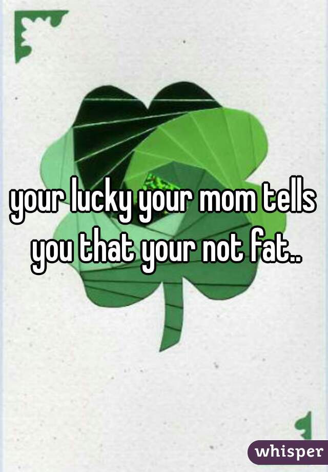 your lucky your mom tells you that your not fat..