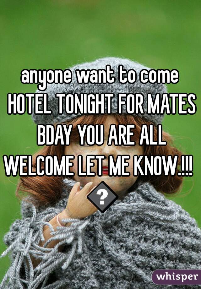 anyone want to come HOTEL TONIGHT FOR MATES BDAY YOU ARE ALL WELCOME LET ME KNOW.!!!   😜
