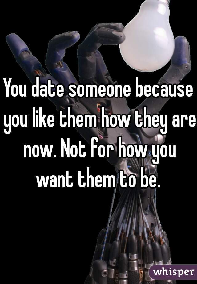 You date someone because you like them how they are now. Not for how you want them to be. 
