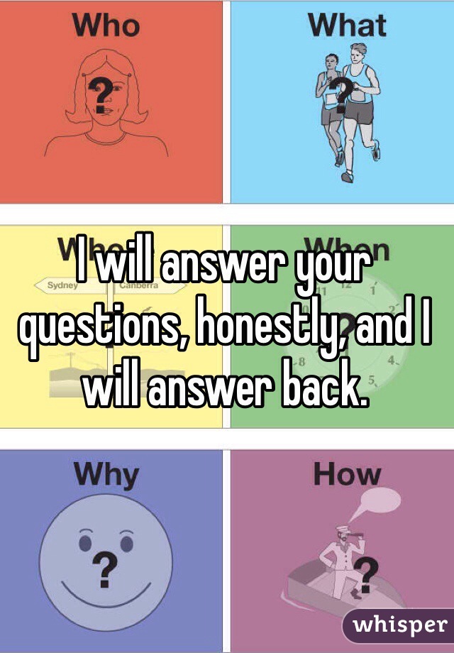 I will answer your questions, honestly, and I will answer back.