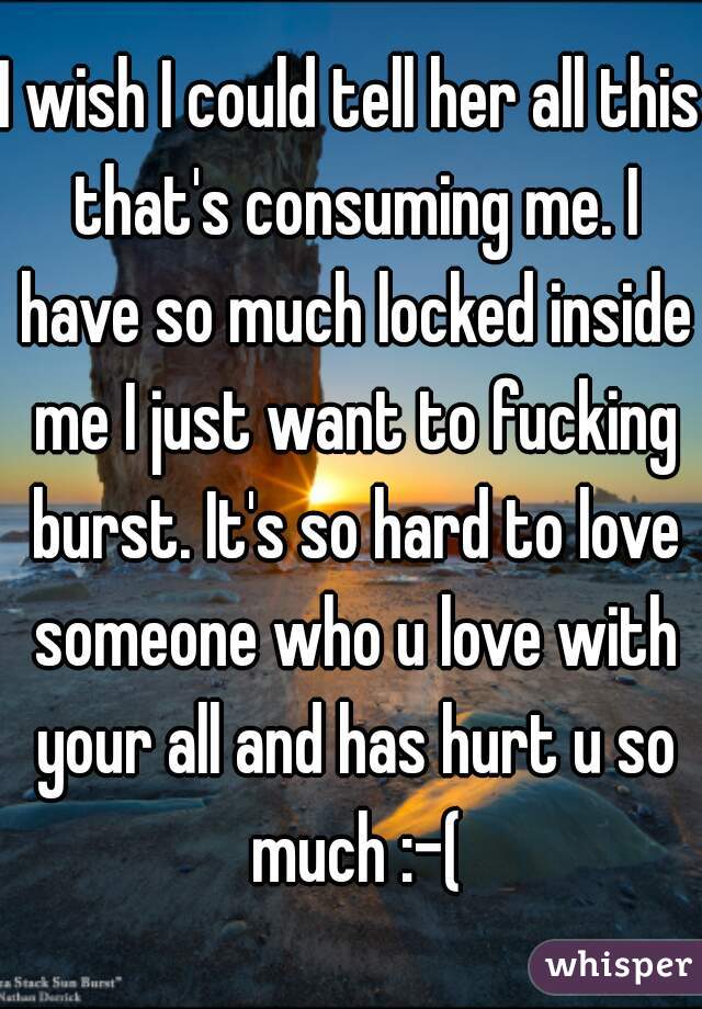 I wish I could tell her all this that's consuming me. I have so much locked inside me I just want to fucking burst. It's so hard to love someone who u love with your all and has hurt u so much :-(