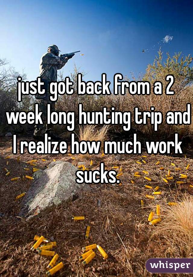 just got back from a 2 week long hunting trip and I realize how much work sucks.