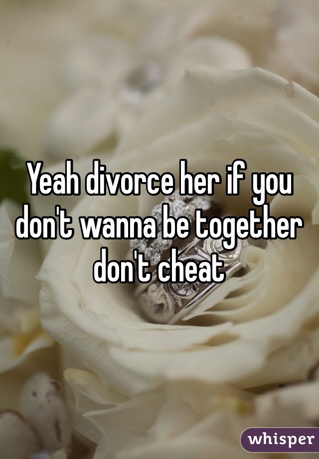 Yeah divorce her if you don't wanna be together don't cheat