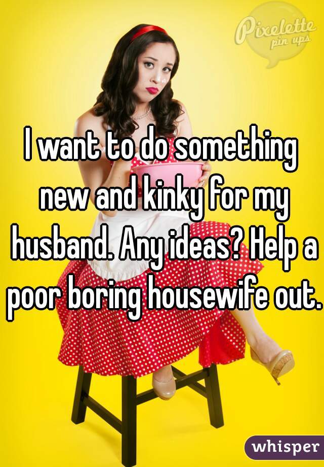 I want to do something new and kinky for my husband. Any ideas? Help a poor boring housewife out.