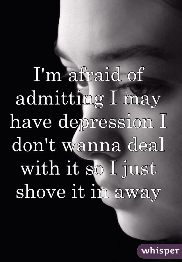 I'm afraid of admitting I may have depression I don't wanna deal with it so I just shove it in away 