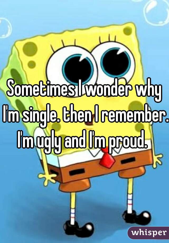 Sometimes I wonder why I'm single. then I remember. I'm ugly and I'm proud.  