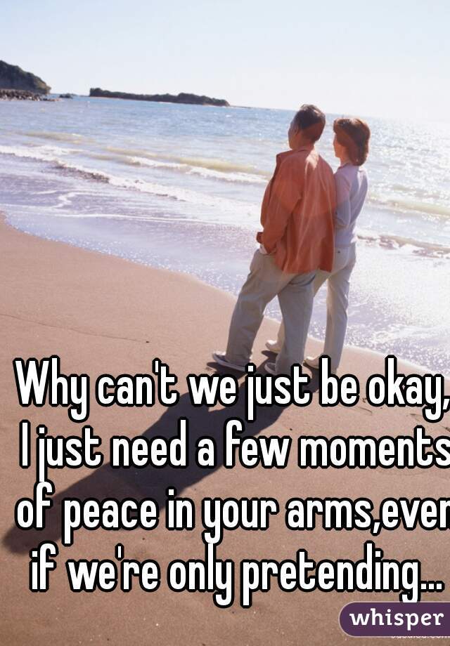 Why can't we just be okay, I just need a few moments of peace in your arms,even if we're only pretending...