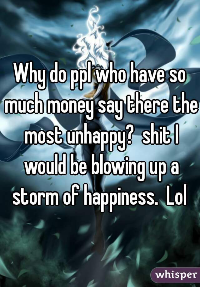 Why do ppl who have so much money say there the most unhappy?  shit I would be blowing up a storm of happiness.  Lol 