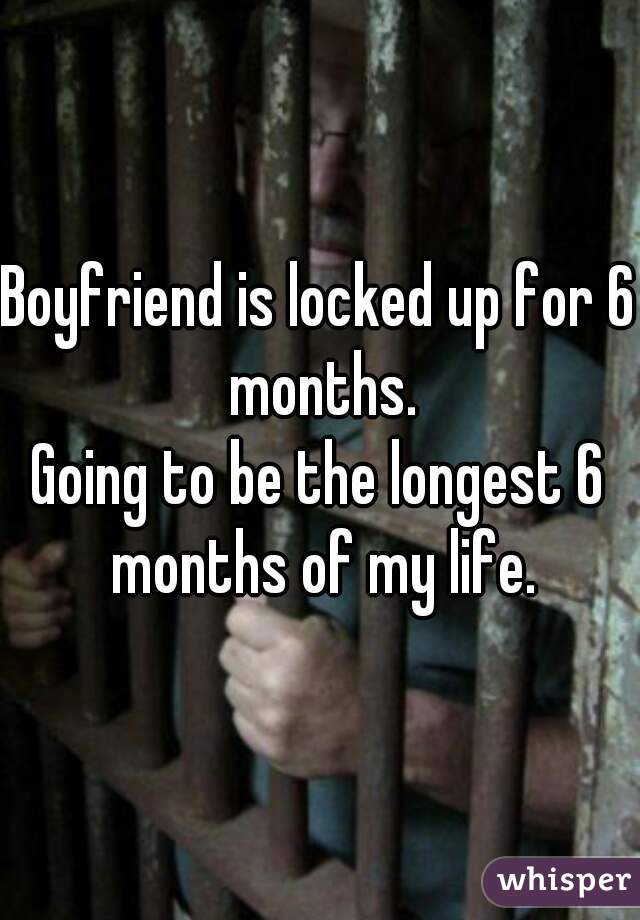 Boyfriend is locked up for 6 months.
Going to be the longest 6 months of my life.