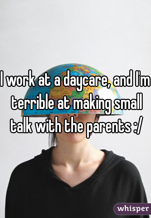 I work at a daycare, and I'm terrible at making small talk with the parents :/