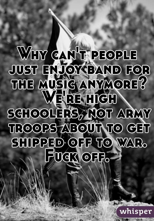 Why can't people just enjoy band for the music anymore? We're high schoolers, not army troops about to get shipped off to war. Fuck off. 