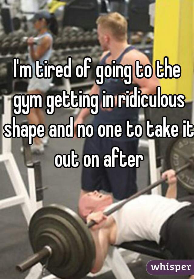 I'm tired of going to the gym getting in ridiculous shape and no one to take it out on after