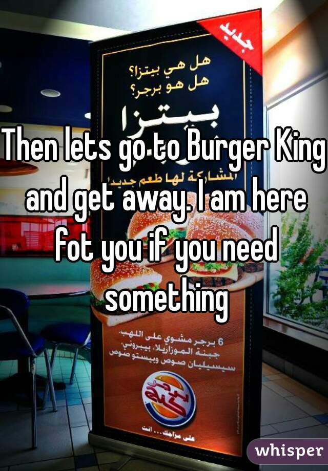 Then lets go to Burger King and get away. I am here fot you if you need something