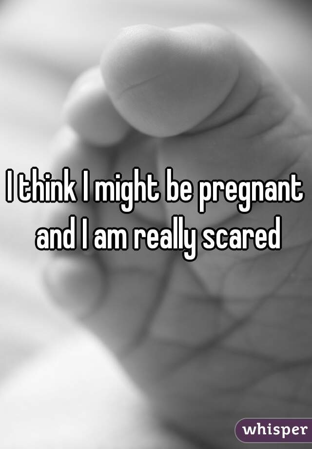 I think I might be pregnant and I am really scared